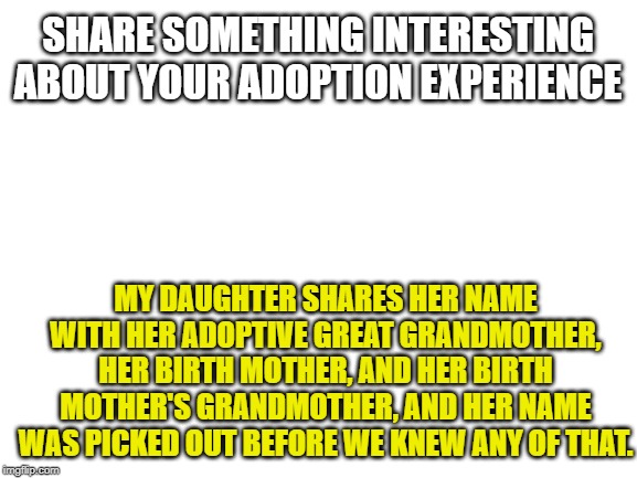 True story, we were floored. Now your turn! | SHARE SOMETHING INTERESTING ABOUT YOUR ADOPTION EXPERIENCE; MY DAUGHTER SHARES HER NAME WITH HER ADOPTIVE GREAT GRANDMOTHER, HER BIRTH MOTHER, AND HER BIRTH MOTHER'S GRANDMOTHER, AND HER NAME WAS PICKED OUT BEFORE WE KNEW ANY OF THAT. | image tagged in blank white template,adoption,interesting,factoids | made w/ Imgflip meme maker