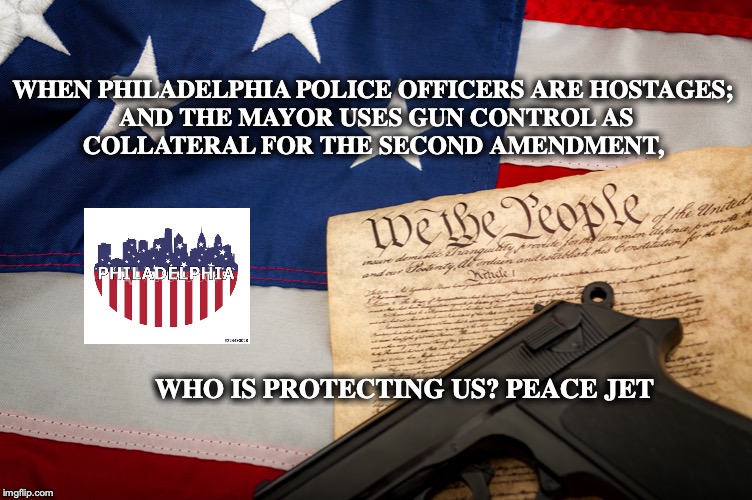 Philadelphia Police Hostage | WHEN PHILADELPHIA POLICE OFFICERS ARE HOSTAGES; 
AND THE MAYOR USES GUN CONTROL AS COLLATERAL FOR THE SECOND AMENDMENT, WHO IS PROTECTING US? PEACE JET | image tagged in philadelphia,second amendment,constitution,gun control,philadelphia mayor | made w/ Imgflip meme maker