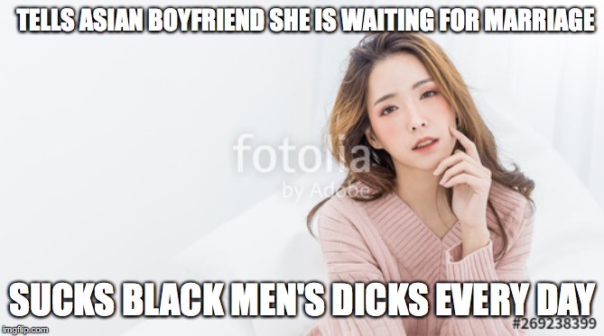TELLS ASIAN BOYFRIEND SHE IS WAITING FOR MARRIAGE, SUCKS BLACK.. | TELLS ASIAN BOYFRIEND SHE IS WAITING FOR MARRIAGE; SUCKS BLACK MEN'S DICKS EVERY DAY | image tagged in tells asian boyfriend she is waiting for marriage sucks black | made w/ Imgflip meme maker