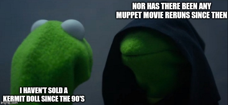 Evil Kermit Meme | NOR HAS THERE BEEN ANY MUPPET MOVIE RERUNS SINCE THEN; I HAVEN'T SOLD A KERMIT DOLL SINCE THE 90'S | image tagged in memes,evil kermit | made w/ Imgflip meme maker