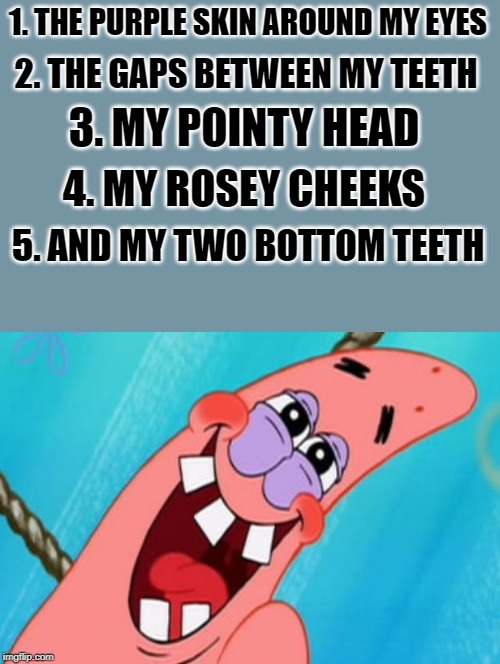 patrick star | 1. THE PURPLE SKIN AROUND MY EYES 2. THE GAPS BETWEEN MY TEETH 3. MY POINTY HEAD 4. MY ROSEY CHEEKS 5. AND MY TWO BOTTOM TEETH | image tagged in patrick star | made w/ Imgflip meme maker