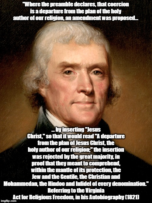 Thomas Jefferson On Religious Freedom For "Mohammedans, Hindoos And Infidels" | "Where the preamble declares, that coercion is a departure from the plan of the holy author of our religion, an amendment was proposed... ... by inserting "Jesus Christ," so that it would read "A departure from the plan of Jesus Christ, the holy author of our religion;" the insertion was rejected by the great majority, in proof that they meant to comprehend, within the mantle of its protection, the Jew and the Gentile, the Christian and Mohammedan, the Hindoo and Infidel of every denomination."
Referring to the Virginia Act for Religious Freedom, in his Autobiography (1821) | image tagged in jefferson,1st amendment,freedom of religion,islam,hinduism,christianity | made w/ Imgflip meme maker