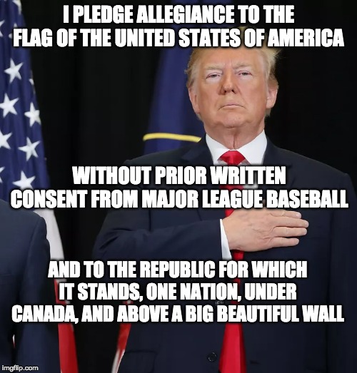Trump Pledge of Allegiance | I PLEDGE ALLEGIANCE TO THE FLAG OF THE UNITED STATES OF AMERICA; WITHOUT PRIOR WRITTEN CONSENT FROM MAJOR LEAGUE BASEBALL; AND TO THE REPUBLIC FOR WHICH IT STANDS, ONE NATION, UNDER CANADA, AND ABOVE A BIG BEAUTIFUL WALL | image tagged in trump pledge of allegiance | made w/ Imgflip meme maker