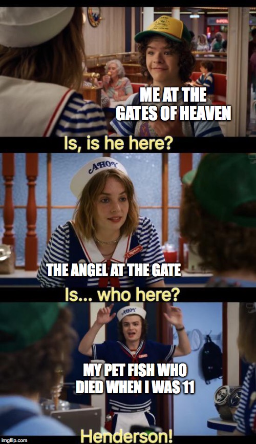 Is he here? | ME AT THE GATES OF HEAVEN; THE ANGEL AT THE GATE; MY PET FISH WHO DIED WHEN I WAS 11 | image tagged in is he here | made w/ Imgflip meme maker