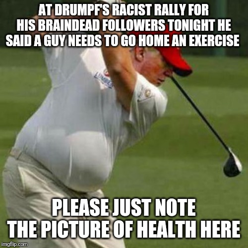 Memes | AT DRUMPF'S RACIST RALLY FOR HIS BRAINDEAD FOLLOWERS TONIGHT HE SAID A GUY NEEDS TO GO HOME AN EXERCISE; PLEASE JUST NOTE THE PICTURE OF HEALTH HERE | image tagged in creepy condescending wonka | made w/ Imgflip meme maker