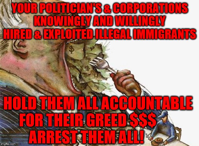 Corrupt Career Politicians | YOUR POLITICIAN'S & CORPORATIONS KNOWINGLY AND WILLINGLY HIRED & EXPLOITED ILLEGAL IMMIGRANTS; HOLD THEM ALL ACCOUNTABLE FOR THEIR GREED $$$            ARREST THEM ALL! | image tagged in corrupt career politicians | made w/ Imgflip meme maker