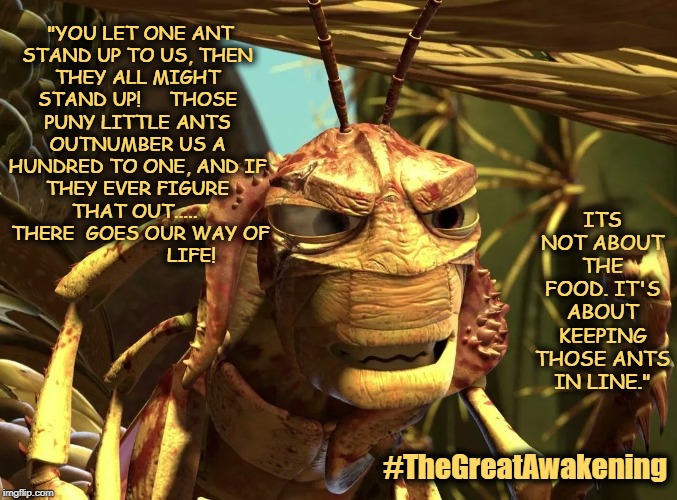 "YOU LET ONE ANT STAND UP TO US, THEN THEY ALL MIGHT STAND UP!     THOSE PUNY LITTLE ANTS OUTNUMBER US A HUNDRED TO ONE, AND IF THEY EVER FIGURE THAT OUT..... 
 THERE  GOES OUR WAY OF                     LIFE! ITS NOT ABOUT THE FOOD. IT'S ABOUT KEEPING THOSE ANTS IN LINE."; #TheGreatAwakening | made w/ Imgflip meme maker