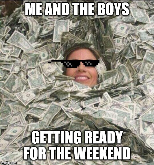 drowining in money | ME AND THE BOYS; GETTING READY FOR THE WEEKEND | image tagged in drowining in money | made w/ Imgflip meme maker
