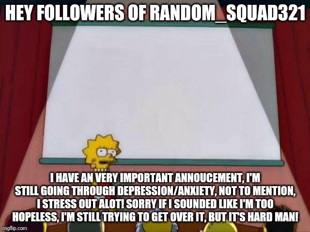 My updates on my life #1
(I guess you can say that I still have life crisis) | HEY FOLLOWERS OF RANDOM_SQUAD321; I HAVE AN VERY IMPORTANT ANNOUCEMENT, I'M STILL GOING THROUGH DEPRESSION/ANXIETY, NOT TO MENTION, I STRESS OUT ALOT! SORRY IF I SOUNDED LIKE I'M TOO HOPELESS, I'M STILL TRYING TO GET OVER IT, BUT IT'S HARD MAN! | image tagged in lisa simpson's presentation | made w/ Imgflip meme maker