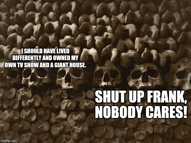 Nobody cares Frank |  I SHOULD HAVE LIVED DIFFERENTLY AND OWNED MY OWN TV SHOW AND A GIANT HOUSE. SHUT UP FRANK, NOBODY CARES! | image tagged in should have | made w/ Imgflip meme maker