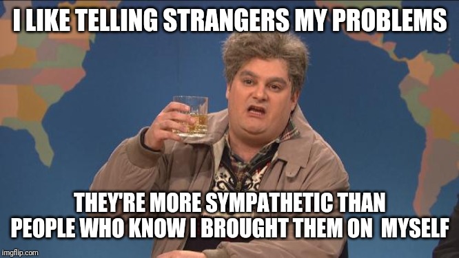 drunk uncle | I LIKE TELLING STRANGERS MY PROBLEMS; THEY'RE MORE SYMPATHETIC THAN PEOPLE WHO KNOW I BROUGHT THEM ON  MYSELF | image tagged in drunk uncle | made w/ Imgflip meme maker