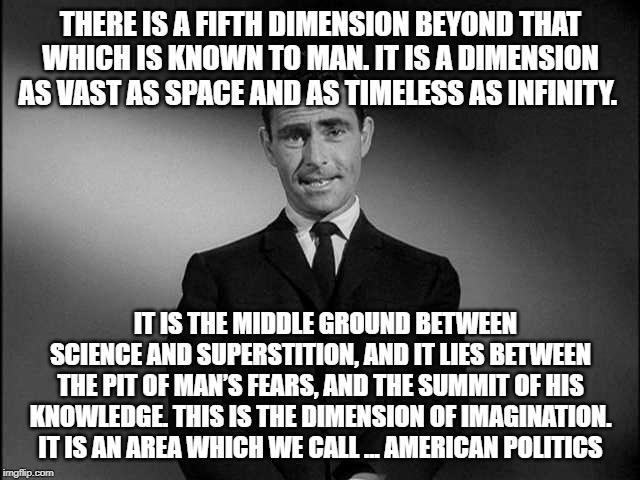 rod serling twilight zone | THERE IS A FIFTH DIMENSION BEYOND THAT WHICH IS KNOWN TO MAN. IT IS A DIMENSION AS VAST AS SPACE AND AS TIMELESS AS INFINITY. IT IS THE MIDDLE GROUND BETWEEN SCIENCE AND SUPERSTITION, AND IT LIES BETWEEN THE PIT OF MAN’S FEARS, AND THE SUMMIT OF HIS KNOWLEDGE. THIS IS THE DIMENSION OF IMAGINATION. IT IS AN AREA WHICH WE CALL ... AMERICAN POLITICS | image tagged in rod serling twilight zone | made w/ Imgflip meme maker