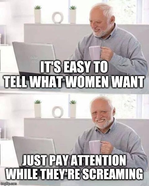 Hide the Pain Harold | IT'S EASY TO TELL WHAT WOMEN WANT; JUST PAY ATTENTION WHILE THEY'RE SCREAMING | image tagged in memes,hide the pain harold | made w/ Imgflip meme maker