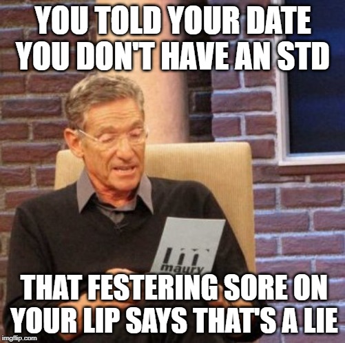 Not Clean | YOU TOLD YOUR DATE YOU DON'T HAVE AN STD; THAT FESTERING SORE ON YOUR LIP SAYS THAT'S A LIE | image tagged in memes,maury lie detector | made w/ Imgflip meme maker