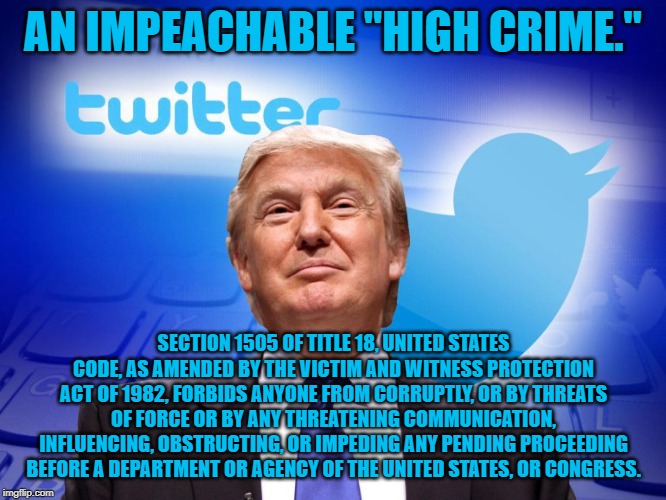 Trump twitter | AN IMPEACHABLE "HIGH CRIME."; SECTION 1505 OF TITLE 18, UNITED STATES CODE, AS AMENDED BY THE VICTIM AND WITNESS PROTECTION ACT OF 1982, FORBIDS ANYONE FROM CORRUPTLY, OR BY THREATS OF FORCE OR BY ANY THREATENING COMMUNICATION, INFLUENCING, OBSTRUCTING, OR IMPEDING ANY PENDING PROCEEDING BEFORE A DEPARTMENT OR AGENCY OF THE UNITED STATES, OR CONGRESS. | image tagged in trump twitter | made w/ Imgflip meme maker