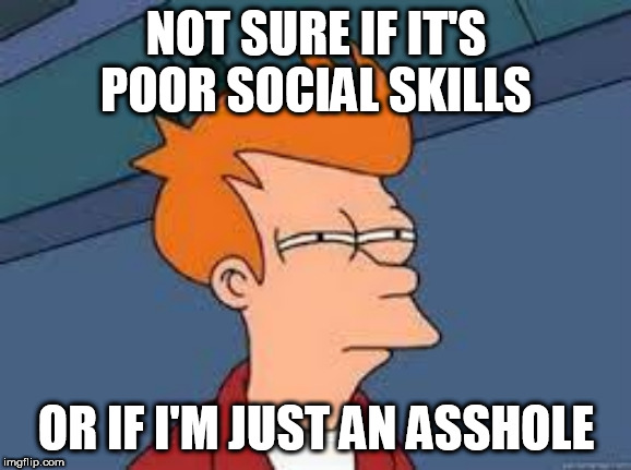unsure fry | NOT SURE IF IT'S POOR SOCIAL SKILLS; OR IF I'M JUST AN ASSHOLE | image tagged in unsure fry,AdviceAnimals | made w/ Imgflip meme maker