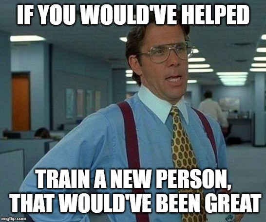 That Would Be Great Meme | IF YOU WOULD'VE HELPED TRAIN A NEW PERSON,  THAT WOULD'VE BEEN GREAT | image tagged in memes,that would be great | made w/ Imgflip meme maker