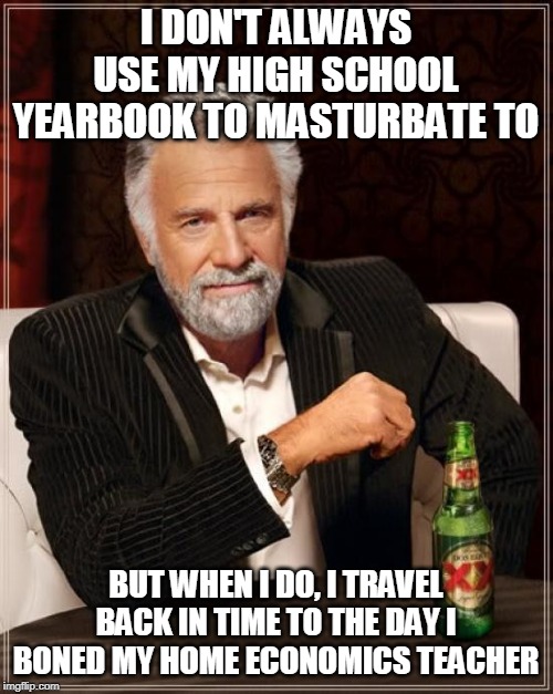 The Most Interesting Man In The World Meme | I DON'T ALWAYS USE MY HIGH SCHOOL YEARBOOK TO MASTURBATE TO BUT WHEN I DO, I TRAVEL BACK IN TIME TO THE DAY I BONED MY HOME ECONOMICS TEACHE | image tagged in memes,the most interesting man in the world | made w/ Imgflip meme maker