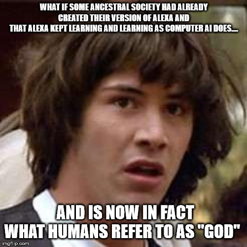 Conspiracy Keanu Meme | WHAT IF SOME ANCESTRAL SOCIETY HAD ALREADY CREATED THEIR VERSION OF ALEXA AND
THAT ALEXA KEPT LEARNING AND LEARNING AS COMPUTER AI DOES.... AND IS NOW IN FACT
WHAT HUMANS REFER TO AS "GOD" | image tagged in memes,conspiracy keanu | made w/ Imgflip meme maker