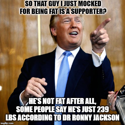 Mr Pot Meet Mr Kettle.. | SO THAT GUY I JUST MOCKED FOR BEING FAT IS A SUPPORTER? HE'S NOT FAT AFTER ALL, SOME PEOPLE SAY HE'S JUST 239 LBS ACCORDING TO DR RONNY JACKSON | image tagged in donald trump | made w/ Imgflip meme maker