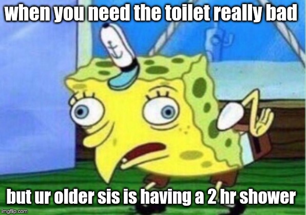 Mocking Spongebob | when you need the toilet really bad; but ur older sis is having a 2 hr shower | image tagged in memes,mocking spongebob | made w/ Imgflip meme maker