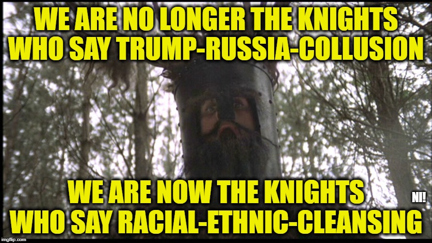 Monty Python Knights | WE ARE NO LONGER THE KNIGHTS WHO SAY TRUMP-RUSSIA-COLLUSION; WE ARE NOW THE KNIGHTS WHO SAY RACIAL-ETHNIC-CLEANSING; NI! | image tagged in monty python knights | made w/ Imgflip meme maker