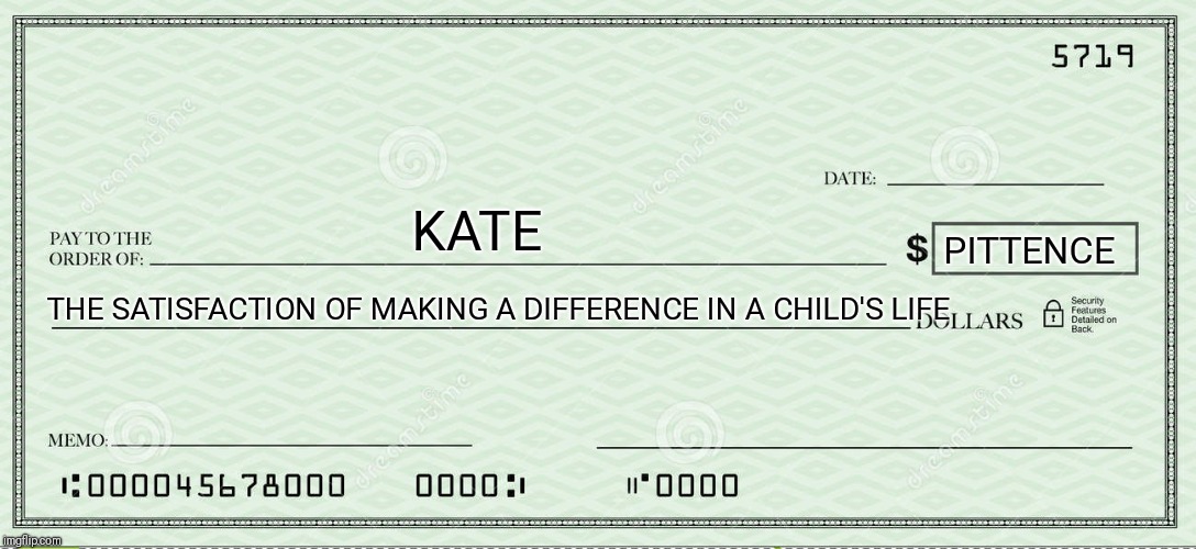 Blank Check | KATE PITTENCE THE SATISFACTION OF MAKING A DIFFERENCE IN A CHILD'S LIFE | image tagged in blank check | made w/ Imgflip meme maker