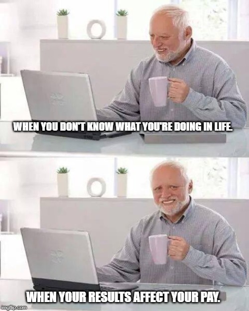 Hide the Pain Harold Meme | WHEN YOU DON'T KNOW WHAT YOU'RE DOING IN LIFE. WHEN YOUR RESULTS AFFECT YOUR PAY. | image tagged in memes,hide the pain harold | made w/ Imgflip meme maker