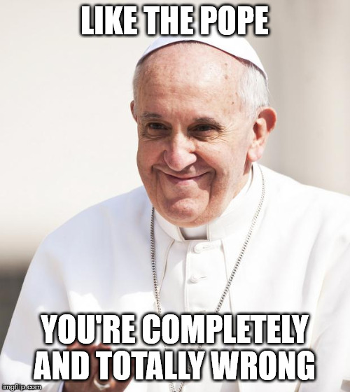 Pope Francis why not both | LIKE THE POPE YOU'RE COMPLETELY AND TOTALLY WRONG | image tagged in pope francis why not both | made w/ Imgflip meme maker