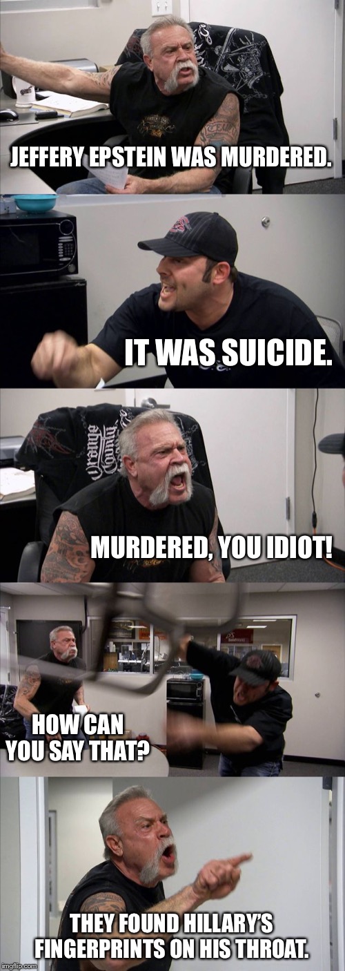 American Chopper Argument | JEFFERY EPSTEIN WAS MURDERED. IT WAS SUICIDE. MURDERED, YOU IDIOT! HOW CAN YOU SAY THAT? THEY FOUND HILLARY’S FINGERPRINTS ON HIS THROAT. | image tagged in memes,american chopper argument | made w/ Imgflip meme maker