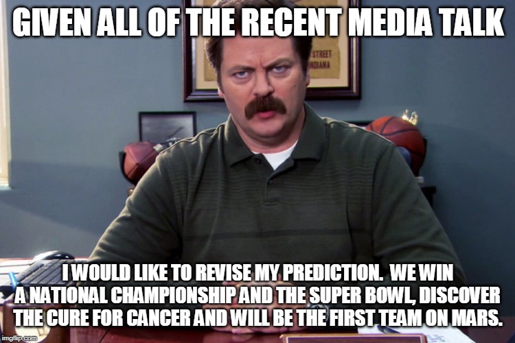 GIVEN ALL OF THE RECENT MEDIA TALK; I WOULD LIKE TO REVISE MY PREDICTION.  WE WIN A NATIONAL CHAMPIONSHIP AND THE SUPER BOWL, DISCOVER THE CURE FOR CANCER AND WILL BE THE FIRST TEAM ON MARS. | made w/ Imgflip meme maker