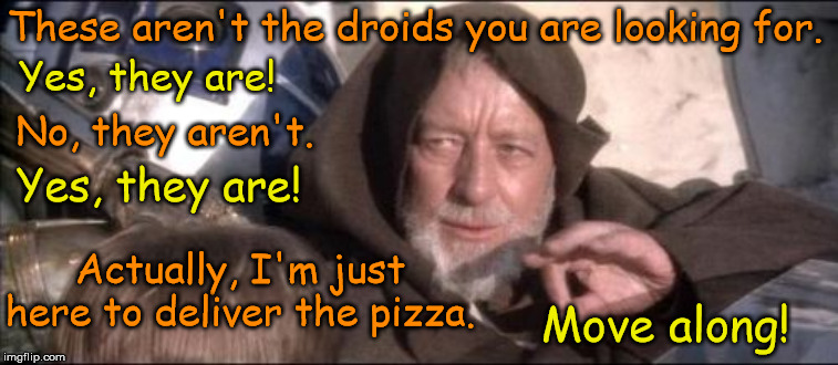 Star Wars and pizza is the new beer and pizza.... | These aren't the droids you are looking for. Yes, they are! No, they aren't. Yes, they are! Actually, I'm just here to deliver the pizza. Move along! | image tagged in memes,these arent the droids you were looking for,pizza,pizza delivery,pizza delivery man | made w/ Imgflip meme maker