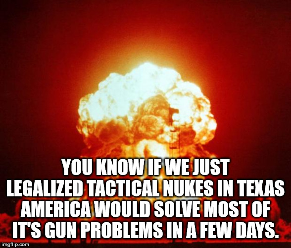 Nuke | YOU KNOW IF WE JUST LEGALIZED TACTICAL NUKES IN TEXAS AMERICA WOULD SOLVE MOST OF IT'S GUN PROBLEMS IN A FEW DAYS. | image tagged in nuke | made w/ Imgflip meme maker