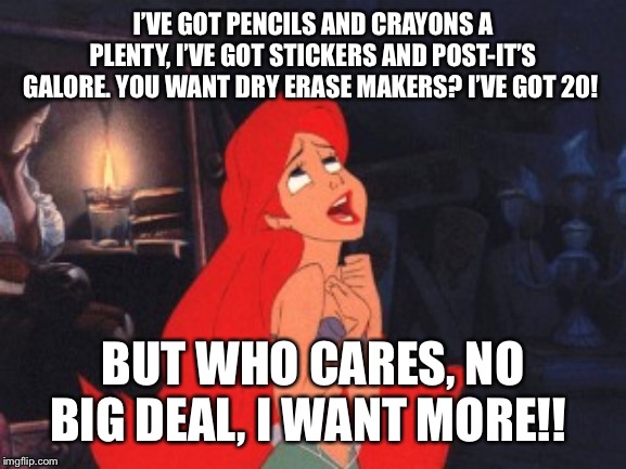 Teachers | I’VE GOT PENCILS AND CRAYONS A PLENTY, I’VE GOT STICKERS AND POST-IT’S GALORE. YOU WANT DRY ERASE MAKERS? I’VE GOT 20! BUT WHO CARES, NO BIG DEAL, I WANT MORE!! | image tagged in ariel,teacher meme | made w/ Imgflip meme maker