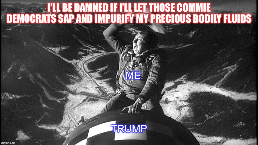 I’ll be damned if I’ll let those commie Democrats sap and impurify my precious bodily fluids. | I’LL BE DAMNED IF I’LL LET THOSE COMMIE DEMOCRATS SAP AND IMPURIFY MY PRECIOUS BODILY FLUIDS; ME; TRUMP | image tagged in slim pickens strangelove | made w/ Imgflip meme maker