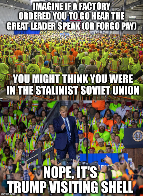 Socialism? | IMAGINE IF A FACTORY ORDERED YOU TO GO HEAR THE GREAT LEADER SPEAK (OR FORGO PAY); YOU MIGHT THINK YOU WERE IN THE STALINIST SOVIET UNION; NOPE, IT'S TRUMP VISITING SHELL | image tagged in trump,humor,shell,rallies,socialist | made w/ Imgflip meme maker