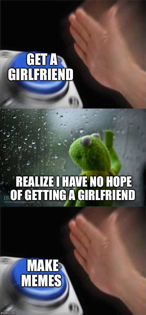GET A GIRLFRIEND REALIZE I HAVE NO HOPE OF GETTING A GIRLFRIEND MAKE MEMES | image tagged in kermit window,memes,blank nut button | made w/ Imgflip meme maker