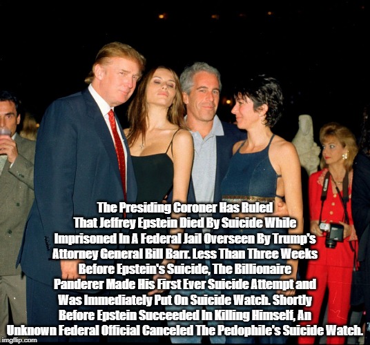 "What We Know About Jeffrey Epstein's Death" | The Presiding Coroner Has Ruled That Jeffrey Epstein Died By Suicide While Imprisoned In A Federal Jail Overseen By Trump's Attorney General Bill Barr. Less Than Three Weeks Before Epstein's Suicide, The Billionaire Panderer Made His First Ever Suicide Attempt and Was Immediately Put On Suicide Watch. Shortly Before Epstein Succeeded In Killing Himself, An Unknown Federal Official Canceled The Pedophile's Suicide Watch. | image tagged in jeffrey epstein,jeffrey epstein death in a federal jail,lolita express | made w/ Imgflip meme maker