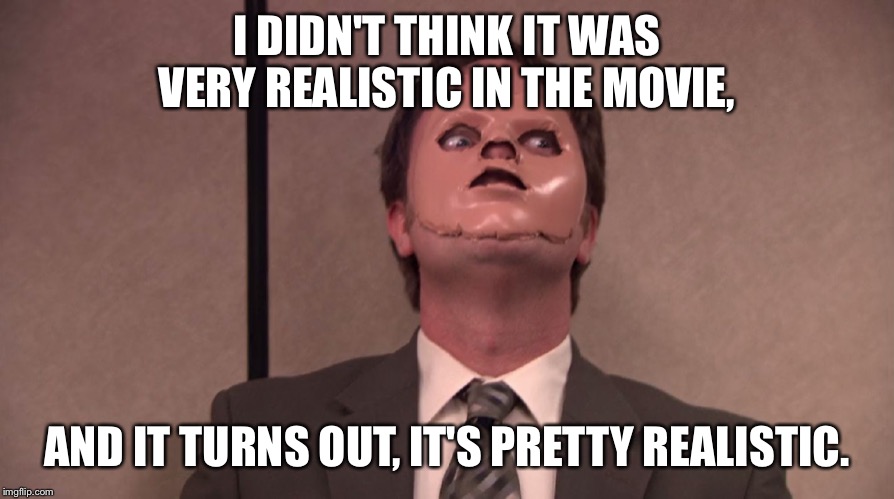Dwight Schrute The Office CPR Dummy Face Mask Hannibal | I DIDN'T THINK IT WAS VERY REALISTIC IN THE MOVIE, AND IT TURNS OUT, IT'S PRETTY REALISTIC. | image tagged in dwight schrute the office cpr dummy face mask hannibal | made w/ Imgflip meme maker