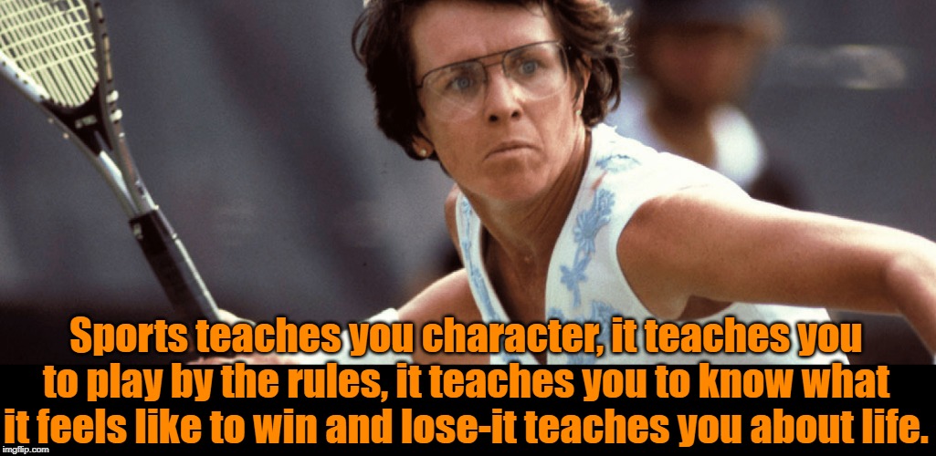 Billie Jean King | Sports teaches you character, it teaches you to play by the rules, it teaches you to know what it feels like to win and lose-it teaches you about life. | image tagged in sports | made w/ Imgflip meme maker