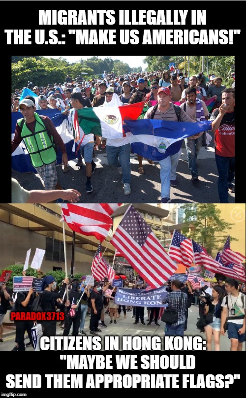 People in Hong Kong being attacked by Chinese APCs and Riot Troops, wave our flags and sing our anthems, yet... | MIGRANTS ILLEGALLY IN THE U.S.: "MAKE US AMERICANS!"; PARADOX3713; CITIZENS IN HONG KONG:    "MAYBE WE SHOULD SEND THEM APPROPRIATE FLAGS?" | image tagged in memes,illegal immigration,hong kong,china,oppression,independence | made w/ Imgflip meme maker