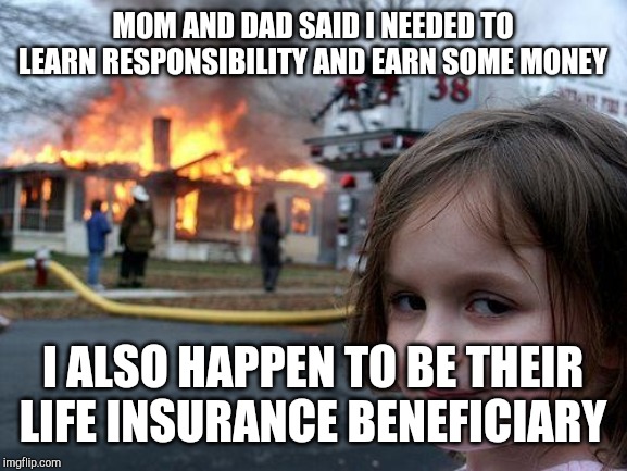 Disaster Girl Meme | MOM AND DAD SAID I NEEDED TO LEARN RESPONSIBILITY AND EARN SOME MONEY; I ALSO HAPPEN TO BE THEIR LIFE INSURANCE BENEFICIARY | image tagged in memes,disaster girl | made w/ Imgflip meme maker