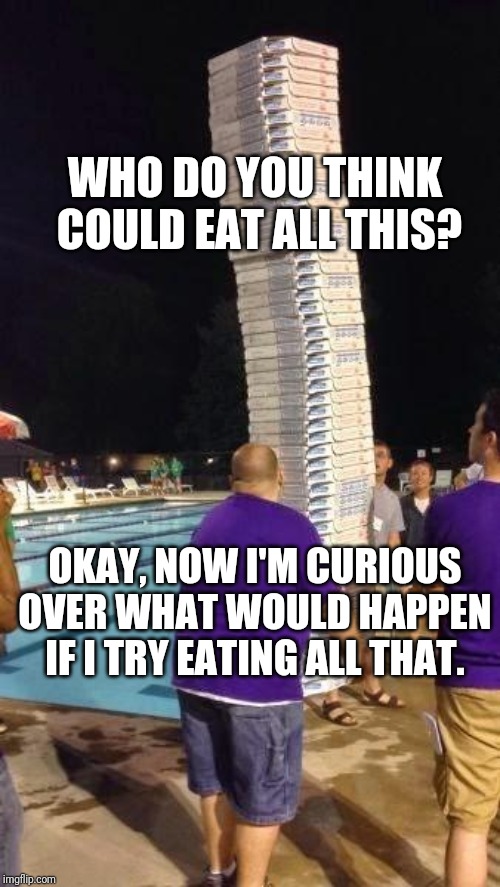 Feeding my curiousity/hunger with this meme | WHO DO YOU THINK  COULD EAT ALL THIS? OKAY, NOW I'M CURIOUS OVER WHAT WOULD HAPPEN IF I TRY EATING ALL THAT. | image tagged in pizza | made w/ Imgflip meme maker