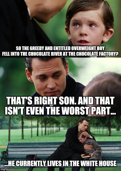 Finding Neverland | SO THE GREEDY AND ENTITLED OVERWEIGHT BOY FELL INTO THE CHOCOLATE RIVER AT THE CHOCOLATE FACTORY? THAT'S RIGHT SON. AND THAT ISN'T EVEN THE WORST PART... ...HE CURRENTLY LIVES IN THE WHITE HOUSE | image tagged in memes,finding neverland | made w/ Imgflip meme maker