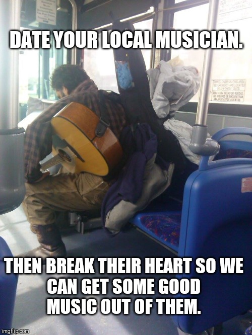 musician on bus  | DATE YOUR LOCAL MUSICIAN. THEN BREAK THEIR HEART SO WE CAN GET SOME GOOD MUSIC OUT OF THEM. | image tagged in musician on bus | made w/ Imgflip meme maker