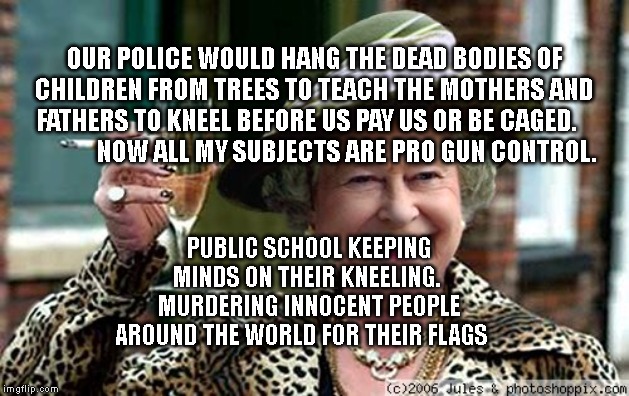 Queen Elizabeth | OUR POLICE WOULD HANG THE DEAD BODIES OF CHILDREN FROM TREES TO TEACH THE MOTHERS AND FATHERS TO KNEEL BEFORE US PAY US OR BE CAGED.                  NOW ALL MY SUBJECTS ARE PRO GUN CONTROL. PUBLIC SCHOOL KEEPING MINDS ON THEIR KNEELING.  MURDERING INNOCENT PEOPLE AROUND THE WORLD FOR THEIR FLAGS | image tagged in queen elizabeth | made w/ Imgflip meme maker