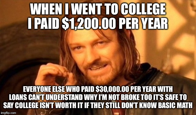 One Does Not Simply Meme | WHEN I WENT TO COLLEGE I PAID $1,200.00 PER YEAR EVERYONE ELSE WHO PAID $30,000.00 PER YEAR WITH LOANS CAN’T UNDERSTAND WHY I’M NOT BROKE TO | image tagged in memes,one does not simply | made w/ Imgflip meme maker