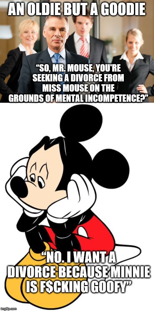 AN OLDIE BUT A GOODIE; “SO, MR. MOUSE, YOU'RE SEEKING A DIVORCE FROM MISS MOUSE ON THE GROUNDS OF MENTAL INCOMPETENCE?”; “NO. I WANT A DIVORCE BECAUSE MINNIE IS F$CKING GOOFY” | image tagged in lawyers,sad mickey mouse | made w/ Imgflip meme maker