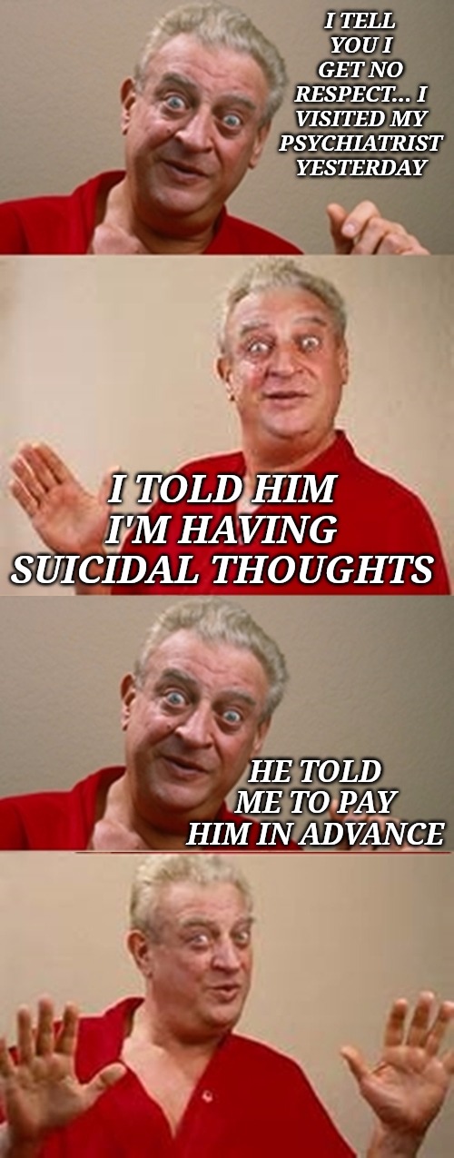 Rodney | I TELL YOU I GET NO RESPECT... I VISITED MY PSYCHIATRIST YESTERDAY; I TOLD HIM I'M HAVING SUICIDAL THOUGHTS; HE TOLD ME TO PAY HIM IN ADVANCE | image tagged in rodney | made w/ Imgflip meme maker