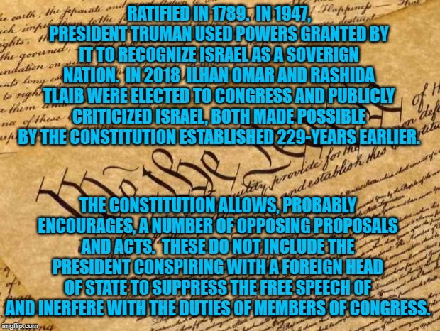 Constitution | RATIFIED IN 1789.  IN 1947, PRESIDENT TRUMAN USED POWERS GRANTED BY IT TO RECOGNIZE ISRAEL AS A SOVERIGN NATION.  IN 2018  ILHAN OMAR AND RASHIDA TLAIB WERE ELECTED TO CONGRESS AND PUBLICLY CRITICIZED ISRAEL, BOTH MADE POSSIBLE BY THE CONSTITUTION ESTABLISHED 229-YEARS EARLIER. THE CONSTITUTION ALLOWS, PROBABLY ENCOURAGES, A NUMBER OF OPPOSING PROPOSALS AND ACTS.  THESE DO NOT INCLUDE THE PRESIDENT CONSPIRING WITH A FOREIGN HEAD OF STATE TO SUPPRESS THE FREE SPEECH OF AND INERFERE WITH THE DUTIES OF MEMBERS OF CONGRESS. | image tagged in constitution | made w/ Imgflip meme maker